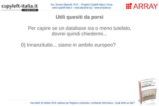 Avv. Simone Aliprandi, Ph.D. – Progetto Copyleft-Italia.it / Array 
www.copyleft-italia.it – www.aliprandi.org – www.arraylaw.eu 
Utili quesiti da porsi 
Per capire se un database sia o meno tutelato, 
dovrei quindi chiedermi... 
0) Innanzitutto... siamo in ambito europeo? 
1) Ho a che fare con un database (in senso proprio)? 
2) Questo database ha o non ha carattere creativo? 
3) La costituzione di questo database ha richiesto 
un rilevante investimento? 
4) Sto facendo un'attività di estrazione o 
re-impiego di parti sostanziali del database? 
mercoledì 29 ottobre 2014, webinar per Regione Lombardia / Lombardia Informatica – Quali diritti sui dati? 
 