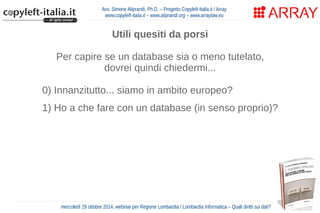 Avv. Simone Aliprandi, Ph.D. – Progetto Copyleft-Italia.it / Array 
www.copyleft-italia.it – www.aliprandi.org – www.arraylaw.eu 
Utili quesiti da porsi 
Per capire se un database sia o meno tutelato, 
dovrei quindi chiedermi... 
0) Innanzitutto... siamo in ambito europeo? 
1) Ho a che fare con un database (in senso proprio)? 
2) Questo database ha o non ha carattere creativo? 
3) La costituzione di questo database ha richiesto 
un rilevante investimento? 
4) Sto facendo un'attività di estrazione o 
re-impiego di parti sostanziali del database? 
mercoledì 29 ottobre 2014, webinar per Regione Lombardia / Lombardia Informatica – Quali diritti sui dati? 
 