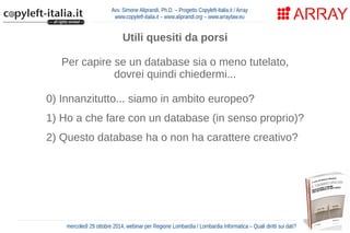 Avv. Simone Aliprandi, Ph.D. – Progetto Copyleft-Italia.it / Array 
www.copyleft-italia.it – www.aliprandi.org – www.arraylaw.eu 
Utili quesiti da porsi 
Per capire se un database sia o meno tutelato, 
dovrei quindi chiedermi... 
0) Innanzitutto... siamo in ambito europeo? 
1) Ho a che fare con un database (in senso proprio)? 
2) Questo database ha o non ha carattere creativo? 
3) La costituzione di questo database ha richiesto 
un rilevante investimento? 
4) Sto facendo un'attività di estrazione o 
re-impiego di parti sostanziali del database? 
mercoledì 29 ottobre 2014, webinar per Regione Lombardia / Lombardia Informatica – Quali diritti sui dati? 
 