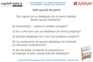 Avv. Simone Aliprandi, Ph.D. – Progetto Copyleft-Italia.it / Array 
www.copyleft-italia.it – www.aliprandi.org – www.arraylaw.eu 
Utili quesiti da porsi 
Per capire se un database sia o meno tutelato, 
dovrei quindi chiedermi... 
0) Innanzitutto... siamo in ambito europeo? 
1) Ho a che fare con un database (in senso proprio)? 
2) Questo database ha o non ha carattere creativo? 
3) La costituzione di questo database ha richiesto 
un rilevante investimento? 
4) Sto facendo un'attività di estrazione o 
re-impiego di parti sostanziali del database? 
mercoledì 29 ottobre 2014, webinar per Regione Lombardia / Lombardia Informatica – Quali diritti sui dati? 
 