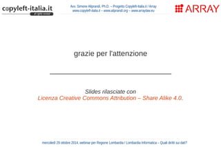 Avv. Simone Aliprandi, Ph.D. – Progetto Copyleft-Italia.it / Array 
www.copyleft-italia.it – www.aliprandi.org – www.arraylaw.eu 
grazie per l'attenzione 
_____________________________ 
Slides rilasciate con 
Licenza Creative Commons Attribution – Share Alike 4.0. 
mercoledì 29 ottobre 2014, webinar per Regione Lombardia / Lombardia Informatica – Quali diritti sui dati? 
