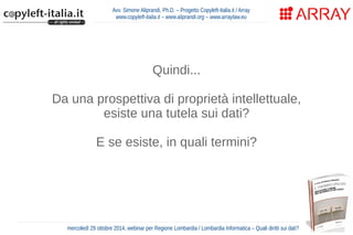 Avv. Simone Aliprandi, Ph.D. – Progetto Copyleft-Italia.it / Array 
www.copyleft-italia.it – www.aliprandi.org – www.arraylaw.eu 
Quindi... 
Da una prospettiva di proprietà intellettuale, 
esiste una tutela sui dati? 
E se esiste, in quali termini? 
mercoledì 29 ottobre 2014, webinar per Regione Lombardia / Lombardia Informatica – Quali diritti sui dati? 
 