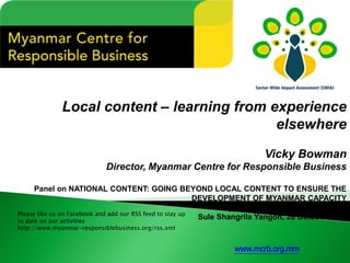 Local content –learning from experience elsewhere 
Vicky Bowman 
Director, Myanmar Centre for Responsible Business 
Panel on NATIONAL CONTENT: GOING BEYOND LOCAL CONTENT TO ENSURE THE DEVELOPMENT OF MYANMAR CAPACITY 
Myanmar Upstream Summit 2014, 
SuleShangrilaYangon, 28 October 2014 
Please like us on Facebook and add our RSS feed to stay up to date on our activities 
http://www.myanmar-responsiblebusiness.org/rss.xml 
www.mcrb.org.mm  