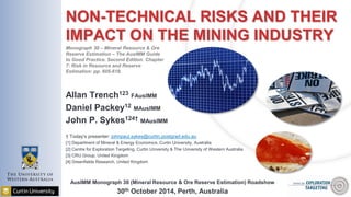 NON-TECHNICAL RISKS AND THEIR
IMPACT ON THE MINING INDUSTRY
Allan Trench123 FAusIMM
Daniel Packey12 MAusIMM
John P. Sykes124† MAusIMM
† Today’s presenter: johnpaul.sykes@curtin.postgrad.edu.au
[1] Department of Mineral & Energy Economics, Curtin University, Australia
[2] Centre for Exploration Targeting, Curtin University & The University of Western Australia
[3] CRU Group, United Kingdom
[4] Greenfields Research, United Kingdom
AusIMM Monograph 30 (Mineral Resource & Ore Reserve Estimation) Roadshow
30th October 2014, Perth, Australia
Monograph 30 – Mineral Resource & Ore
Reserve Estimation – The AusIMM Guide
to Good Practice. Second Edition. Chapter
7: Risk in Resource and Reserve
Estimation: pp. 605-618.
 