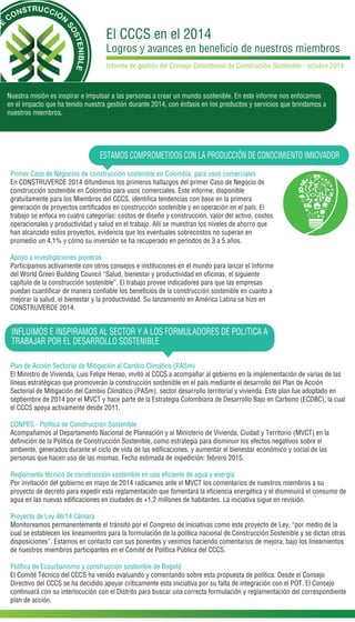 El CCCS en el 2014 
Logros y avances en beneficio de nuestros miembros 
Informe de gestión del Consejo Colombiano de Construciión Sostenible - octubre 2014 
Nuestra misión es inspirar e impulsar a las personas a crear un mundo sostenible. En este informe nos enfocamos 
en el impacto que ha tenido nuestra gestión durante 2014, con énfasis en los productos y servicios que brindamos a 
nuestros miembros. 
ESTAMOS COMPROMETIDOS CON LA PRODUCCIÓN DE CONOCIMIENTO INNOVADOR 
Primer Caso de Negocios de construcción sostenible en Colombia, para usos comerciales 
En CONSTRUVERDE 2014 difundimos los primeros hallazgos del primer Caso de Negocio de 
construcción sostenible en Colombia para usos comerciales. Este informe, disponible 
gratuitamente para los Miembros del CCCS, identifica tendencias con base en la primera 
generación de proyectos certificados en construcción sostenible y en operación en el país. El 
trabajo se enfoca en cuatro categorías: costos de diseño y construcción, valor del activo, costos 
operacionales y productividad y salud en el trabajo. Allí se muestran los niveles de ahorro que 
han alcanzado estos proyectos, evidencia que los eventuales sobrecostos no superan en 
promedio un 4,1% y cómo su inversión se ha recuperado en periodos de 3 a 5 años. 
Apoyo a investigaciones pioneras 
Participamos activamente con otros consejos e instituciones en el mundo para lanzar el Informe 
del World Green Building Council “Salud, bienestar y productividad en oficinas, el siguiente 
capítulo de la construcción sostenible”. El trabajo provee indicadores para que las empresas 
puedan cuantificar de manera confiable los beneficios de la construcción sostenible en cuanto a 
mejorar la salud, el bienestar y la productividad. Su lanzamiento en América Latina se hizo en 
CONSTRUVERDE 2014. 
INFLUIMOS E INSPIRAMOS AL SECTOR Y A LOS FORMULADORES DE POLITICA A 
TRABAJAR POR EL DESARROLLO SOSTENIBLE 
Plan de Acción Sectorial de Mitigación al Cambio Climático (PASm) 
El Ministro de Vivienda, Luis Felipe Henao, invitó al CCCS a acompañar al gobierno en la implementación de varias de las 
líneas estratégicas que promoverán la construcción sostenible en el país mediante el desarrollo del Plan de Acción 
Sectorial de Mitigación del Cambio Climático (PASm), sector desarrollo territorial y vivienda. Este plan fue adoptado en 
septiembre de 2014 por el MVCT y hace parte de la Estrategia Colombiana de Desarrollo Bajo en Carbono (ECDBC), la cual 
el CCCS apoya activamente desde 2011. 
CONPES - Política de Construcción Sostenible 
Acompañamos al Departamento Nacional de Planeación y al Ministerio de Vivienda, Ciudad y Territorio (MVCT) en la 
definición de la Política de Construcción Sostenible, como estrategia para disminuir los efectos negativos sobre el 
ambiente, generados durante el ciclo de vida de las edificaciones, y aumentar el bienestar económico y social de las 
personas que hacen uso de las mismas. Fecha estimada de expedición: febrero 2015. 
Reglamento técnico de construcción sostenible en uso eficiente de agua y energía 
Por invitación del gobierno en mayo de 2014 radicamos ante el MVCT los comentarios de nuestros miembros a su 
proyecto de decreto para expedir esta reglamentación que fomentará la eficiencia energética y el disminuirá el consumo de 
agua en las nuevas edificaciones en ciudades de +1,2 millones de habitantes. La iniciativa sigue en revisión. 
Proyecto de Ley 46/14 Cámara 
Monitoreamos permanentemente el tránsito por el Congreso de iniciativas como este proyecto de Ley, “por medio de la 
cual se establecen los lineamientos para la formulación de la política nacional de Construcción Sostenible y se dictan otras 
disposiciones”. Estamos en contacto con sus ponentes y venimos haciendo comentarios de mejora, bajo los lineamientos 
de nuestros miembros participantes en el Comité de Política Pública del CCCS. 
Política de Ecourbanismo y construcción sostenible de Bogotá 
El Comité Técnico del CCCS ha venido evaluando y comentando sobre esta propuesta de política. Desde el Consejo 
Directivo del CCCS se ha decidido apoyar críticamente esta iniciativa por su falta de integración con el POT. El Consejo 
continuará con su interlocución con el Distrito para buscar una correcta formulación y reglamentación del correspondiente 
plan de acción. 
 