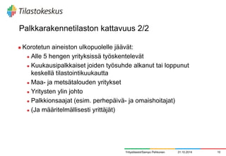 Palkkarakennetilaston kattavuus 2/2 
Korotetun aineiston ulkopuolelle jäävät: 
Alle 5 hengen yrityksissä työskentelevät 
Kuukausipalkkaiset joiden työsuhde alkanut tai loppunut keskellä tilastointikuukautta 
Maa- ja metsätalouden yritykset 
Yritysten ylin johto 
Palkkionsaajat (esim. perhepäivä- ja omaishoitajat) 
(Ja määritelmällisesti yrittäjät) 
Yritystilastot/Sampo Pehkonen 
31.10.2014 
10  