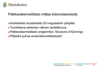 Palkkarakennetilasto mittaa kokonaisansioita 
Ansiokäsite muodostettu EU-regulaation pohjalta 
Tavoitteena sektorien välinen vertailtavuus 
Palkkarakennetilasto englanniksi: Structure of Earnings 
Pitäisikö puhua ansiorakennetilastosta? 
31.10.2014 
12 
Yritystilastot/Sampo Pehkonen  