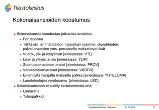 Kokonaisansioiden koostumus 
Kokonaisansio muodostuu jatkuvista ansioista: 
Peruspalkka 
Tehtävän, ammattitaidon, työpaikan sijainnin, olosuhteiden, palvelusvuosien yms. perusteella maksettavat lisät 
Vuoro-, yö- ja iltatyölisät [aineistossa: VTL] 
Lisä- ja ylityön ansio [aineistossa: YLIP] 
Suoritusperusteiset ansiot [aineistossa: PROV] 
Varallaolokorvaukset [aineistossa: VKORV] 
Ei-tehdyltä työajalta maksettu palkka [aineistossa: YHTELOMA] 
Luontoisetujen verotusarvo [aineistossa: LED] 
Kokonaisansioon ei sisälly kertaluontoisia eriä: 
Lomaraha 
Tulospalkkiot 
Yritystilastot/Sampo Pehkonen 
31.10.2014 
13  