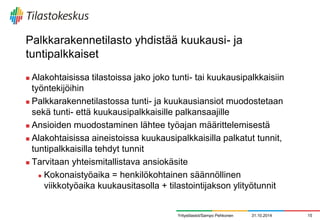Palkkarakennetilasto yhdistää kuukausi- ja tuntipalkkaiset 
Alakohtaisissa tilastoissa jako joko tunti- tai kuukausipalkkaisiin työntekijöihin 
Palkkarakennetilastossa tunti- ja kuukausiansiot muodostetaan sekä tunti- että kuukausipalkkaisille palkansaajille 
Ansioiden muodostaminen lähtee työajan määrittelemisestä 
Alakohtaisissa aineistoissa kuukausipalkkaisilla palkatut tunnit, tuntipalkkaisilla tehdyt tunnit 
Tarvitaan yhteismitallistava ansiokäsite 
Kokonaistyöaika = henkilökohtainen säännöllinen viikkotyöaika kuukausitasolla + tilastointijakson ylityötunnit 
31.10.2014 
15 
Yritystilastot/Sampo Pehkonen  