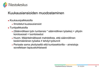 Kuukausiansioiden muodostaminen 
Kuukausipalkkaisilla 
Ilmoitetut kuukausiansiot 
Tuntipalkkaisilla 
(Säännöllisen työn tuntiansio * säännöllinen työaika) + ylityön korotusosat + luontoisedut 
Huom. Määritelmällisesti mahdollista, että säännöllinen keskimääräinen työaika ≠ tehdyt työtunnit 
Periaate sama yksityisellä että kuntasektorilla – aineistoja sovelletaan tapauskohtaisesti 
31.10.2014 
16 
Yritystilastot/Sampo Pehkonen  