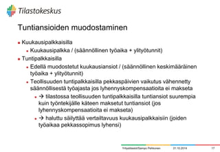 Tuntiansioiden muodostaminen 
Kuukausipalkkaisilla 
Kuukausipalkka / (säännöllinen työaika + ylityötunnit) 
Tuntipalkkaisilla 
Edellä muodostetut kuukausiansiot / (säännöllinen keskimääräinen työaika + ylityötunnit) 
Teollisuuden tuntipalkkaisilla pekkaspäivien vaikutus vähennetty säännöllisestä työajasta jos lyhennyskompensaatioita ei makseta 
 tilastossa teollisuuden tuntipalkkaisilla tuntiansiot suurempia kuin työntekijälle käteen maksetut tuntiansiot (jos lyhennyskompensaatioita ei makseta) 
 haluttu säilyttää vertailtavuus kuukausipalkkaisiin (joiden työaikaa pekkassopimus lyhensi) 
31.10.2014 
17 
Yritystilastot/Sampo Pehkonen  