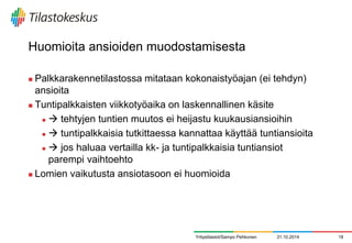 Huomioita ansioiden muodostamisesta 
Palkkarakennetilastossa mitataan kokonaistyöajan (ei tehdyn) ansioita 
Tuntipalkkaisten viikkotyöaika on laskennallinen käsite 
 tehtyjen tuntien muutos ei heijastu kuukausiansioihin 
 tuntipalkkaisia tutkittaessa kannattaa käyttää tuntiansioita 
 jos haluaa vertailla kk- ja tuntipalkkaisia tuntiansiot parempi vaihtoehto 
Lomien vaikutusta ansiotasoon ei huomioida 
31.10.2014 
18 
Yritystilastot/Sampo Pehkonen  