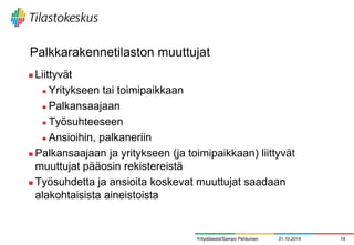 Palkkarakennetilaston muuttujat 
Liittyvät 
Yritykseen tai toimipaikkaan 
Palkansaajaan 
Työsuhteeseen 
Ansioihin, palkaneriin 
Palkansaajaan ja yritykseen (ja toimipaikkaan) liittyvät muuttujat pääosin rekistereistä 
Työsuhdetta ja ansioita koskevat muuttujat saadaan alakohtaisista aineistoista 
31.10.2014 
19 
Yritystilastot/Sampo Pehkonen  