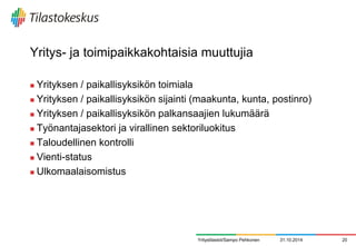 Yritys- ja toimipaikkakohtaisia muuttujia 
Yrityksen / paikallisyksikön toimiala 
Yrityksen / paikallisyksikön sijainti (maakunta, kunta, postinro) 
Yrityksen / paikallisyksikön palkansaajien lukumäärä 
Työnantajasektori ja virallinen sektoriluokitus 
Taloudellinen kontrolli 
Vienti-status 
Ulkomaalaisomistus 
31.10.2014 
20 
Yritystilastot/Sampo Pehkonen  