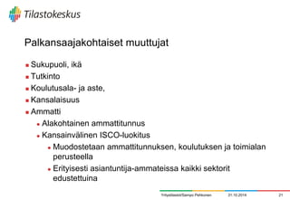 Palkansaajakohtaiset muuttujat 
Sukupuoli, ikä 
Tutkinto 
Koulutusala- ja aste, 
Kansalaisuus 
Ammatti 
Alakohtainen ammattitunnus 
Kansainvälinen ISCO-luokitus 
Muodostetaan ammattitunnuksen, koulutuksen ja toimialan perusteella 
Erityisesti asiantuntija-ammateissa kaikki sektorit edustettuina 
31.10.2014 
21 
Yritystilastot/Sampo Pehkonen  