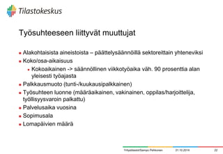 Työsuhteeseen liittyvät muuttujat 
Alakohtaisista aineistoista – päättelysäännöillä sektoreittain yhteneviksi 
Koko/osa-aikaisuus 
Kokoaikainen -> säännöllinen viikkotyöaika väh. 90 prosenttia alan yleisesti työajasta 
Palkkausmuoto (tunti-/kuukausipalkkainen) 
Työsuhteen luonne (määräaikainen, vakinainen, oppilas/harjoittelija, työllisyysvaroin palkattu) 
Palvelusaika vuosina 
Sopimusala 
Lomapäivien määrä 
31.10.2014 
22 
Yritystilastot/Sampo Pehkonen  