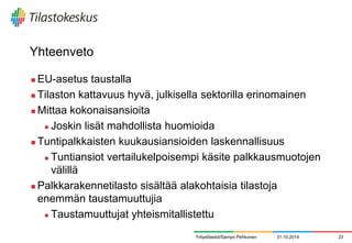 Yhteenveto 
EU-asetus taustalla 
Tilaston kattavuus hyvä, julkisella sektorilla erinomainen 
Mittaa kokonaisansioita 
Joskin lisät mahdollista huomioida 
Tuntipalkkaisten kuukausiansioiden laskennallisuus 
Tuntiansiot vertailukelpoisempi käsite palkkausmuotojen välillä 
Palkkarakennetilasto sisältää alakohtaisia tilastoja enemmän taustamuuttujia 
Taustamuuttujat yhteismitallistettu 
31.10.2014 
23 
Yritystilastot/Sampo Pehkonen 
