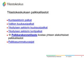 Tilastokeskuksen palkkatilastot 
Kuntasektorin palkat 
Valtion kuukausipalkat 
Yksityisen sektorin kuukausipalkat 
Yksityisen sektorin tuntipalkat 
 Palkkarakennetilasto kostaa yhteen alakohtaiset palkkatilastot 
Palkkasummakuvaajat 
31.10.2014 
3 
Yritystilastot/Sampo Pehkonen  
