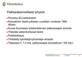 Palkkarakennetilasto lyhyesti 
Perustuu EU-asetukseen 
Kansallinen tilasto julkaistu vuosittain vuodesta 1995 lähtien 
Kuvaa Suomessa työskentelevien palkansaajien ansioita 
Yhdistää sektorikohtaiset tiedot 
Poikkileikkaus 
Yhdistetty työntekijä-työnantaja–aineisto 
Tilastossa n. 1,3 milj. palkansaajaa (korotettuna 1,65 milj.) 
31.10.2014 
4 
Yritystilastot/Sampo Pehkonen  