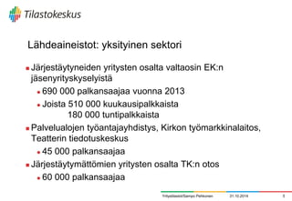 Lähdeaineistot: yksityinen sektori 
Järjestäytyneiden yritysten osalta valtaosin EK:n jäsenyrityskyselyistä 
690 000 palkansaajaa vuonna 2013 
Joista 510 000 kuukausipalkkaista 180 000 tuntipalkkaista 
Palvelualojen työantajayhdistys, Kirkon työmarkkinalaitos, Teatterin tiedotuskeskus 
45 000 palkansaajaa 
Järjestäytymättömien yritysten osalta TK:n otos 
60 000 palkansaajaa 
31.10.2014 
5 
Yritystilastot/Sampo Pehkonen  