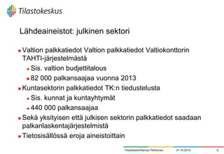 Lähdeaineistot: julkinen sektori 
Valtion palkkatiedot Valtion palkkatiedot Valtiokonttorin TAHTI-järjestelmästä 
Sis. valtion budjettitalous 
82 000 palkansaajaa vuonna 2013 
Kuntasektorin palkkatiedot TK:n tiedustelusta 
Sis. kunnat ja kuntayhtymät 
440 000 palkansaajaa 
Sekä yksityisen että julkisen sektorin palkkatiedot saadaan palkanlaskentajärjestelmistä 
Tietosisällössä eroja aineistoittain 
31.10.2014 
6 
Yritystilastot/Sampo Pehkonen  