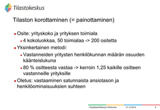 Tilaston korottaminen (= painottaminen) 
Osite: yrityskoko ja yrityksen toimiala 
4 kokoluokkaa, 50 toimialaa -> 200 ositetta 
Yksinkertainen metodi: 
Vastanneiden yritysten henkilökunnan määrän osuuden käänteislukuna 
80 % ositteesta vastaa -> kerroin 1,25 kaikille ositteen vastanneille yrityksille 
Oletus: vastaaminen satunnaista ansiotason ja henkilöominaisuuksien suhteen 
31.10.2014 
8 
Yritystilastot/Sampo Pehkonen  