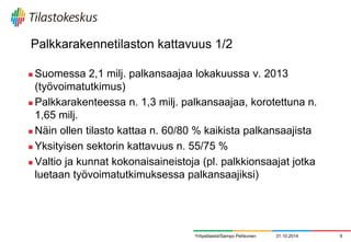 Palkkarakennetilaston kattavuus 1/2 
Suomessa 2,1 milj. palkansaajaa lokakuussa v. 2013 (työvoimatutkimus) 
Palkkarakenteessa n. 1,3 milj. palkansaajaa, korotettuna n. 1,65 milj. 
Näin ollen tilasto kattaa n. 60/80 % kaikista palkansaajista 
Yksityisen sektorin kattavuus n. 55/75 % 
Valtio ja kunnat kokonaisaineistoja (pl. palkkionsaajat jotka luetaan työvoimatutkimuksessa palkansaajiksi) 
Yritystilastot/Sampo Pehkonen 
31.10.2014 
9  