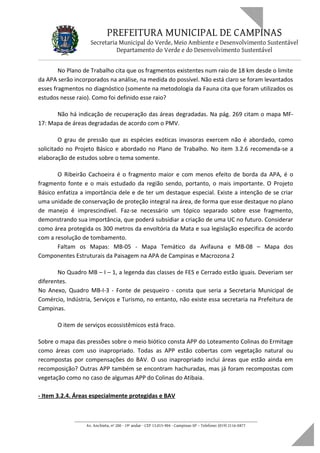 PREFEITURA MUNICIPAL DE CAMPINAS
Secretaria Municipal do Verde, Meio Ambiente e Desenvolvimento Sustentável
Departamento do Verde e do Desenvolvimento Sustentável
No Plano de Trabalho cita que os fragmentos existentes num raio de 18 km desde o limite
da APA serão incorporados na análise, na medida do possível. Não está claro se foram levantados
esses fragmentos no diagnóstico (somente na metodologia da Fauna cita que foram utilizados os
estudos nesse raio). Como foi definido esse raio?
Não há indicação de recuperação das áreas degradadas. Na pág. 269 citam o mapa MF-
17: Mapa de áreas degradadas de acordo com o PMV.
O grau de pressão que as espécies exóticas invasoras exercem não é abordado, como
solicitado no Projeto Básico e abordado no Plano de Trabalho. No item 3.2.6 recomenda-se a
elaboração de estudos sobre o tema somente.
O Ribeirão Cachoeira é o fragmento maior e com menos efeito de borda da APA, é o
fragmento fonte e o mais estudado da região sendo, portanto, o mais importante. O Projeto
Básico enfatiza a importância dele e de ter um destaque especial. Existe a intenção de se criar
uma unidade de conservação de proteção integral na área, de forma que esse destaque no plano
de manejo é imprescindível. Faz-se necessário um tópico separado sobre esse fragmento,
demonstrando sua importância, que poderá subsidiar a criação de uma UC no futuro. Considerar
como área protegida os 300 metros da envoltória da Mata e sua legislação especifica de acordo
com a resolução de tombamento.
Faltam os Mapas: MB-05 - Mapa Temático da Avifauna e MB-08 – Mapa dos
Componentes Estruturais da Paisagem na APA de Campinas e Macrozona 2
No Quadro MB – I – 1, a legenda das classes de FES e Cerrado estão iguais. Deveriam ser
diferentes.
No Anexo, Quadro MB-I-3 - Fonte de pesqueiro - consta que seria a Secretaria Municipal de
Comércio, Indústria, Serviços e Turismo, no entanto, não existe essa secretaria na Prefeitura de
Campinas.
O item de serviços ecossistêmicos está fraco.
Sobre o mapa das pressões sobre o meio biótico consta APP do Loteamento Colinas do Ermitage
como áreas com uso inapropriado. Todas as APP estão cobertas com vegetação natural ou
recompostas por compensações do BAV. O uso inapropriado inclui áreas que estão ainda em
recomposição? Outras APP também se encontram hachuradas, mas já foram recompostas com
vegetação como no caso de algumas APP do Colinas do Atibaia.
- Item 3.2.4. Áreas especialmente protegidas e BAV
____________________________________________________________________
Av. Anchieta, nº 200 - 19º andar - CEP 13.015-904 - Campinas-SP – Telefone: (019) 2116-0877
 