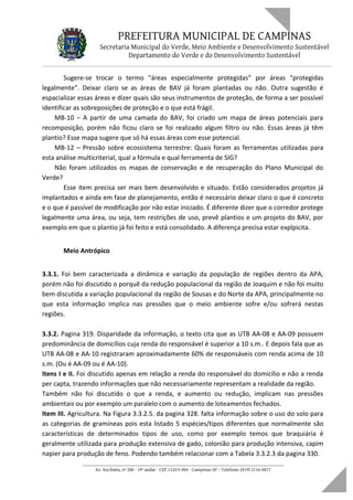 PREFEITURA MUNICIPAL DE CAMPINAS
Secretaria Municipal do Verde, Meio Ambiente e Desenvolvimento Sustentável
Departamento do Verde e do Desenvolvimento Sustentável
Sugere-se trocar o termo “áreas especialmente protegidas” por áreas “protegidas
legalmente”. Deixar claro se as áreas de BAV já foram plantadas ou não. Outra sugestão é
espacializar essas áreas e dizer quais são seus instrumentos de proteção, de forma a ser possível
identificar as sobreposições de proteção e o que está frágil.
MB-10 – A partir de uma camada do BAV, foi criado um mapa de áreas potenciais para
recomposição, porém não ficou claro se foi realizado algum filtro ou não. Essas áreas já têm
plantio? Esse mapa sugere que só há essas áreas com esse potencial.
MB-12 – Pressão sobre ecossistema terrestre: Quais foram as ferramentas utilizadas para
esta análise multicriterial, qual a fórmula e qual ferramenta de SIG?
Não foram utilizados os mapas de conservação e de recuperação do Plano Municipal do
Verde?
Esse item precisa ser mais bem desenvolvido e situado. Estão considerados projetos já
implantados e ainda em fase de planejamento, então é necessário deixar claro o que é concreto
e o que é passível de modificação por não estar iniciado. É diferente dizer que o corredor protege
legalmente uma área, ou seja, tem restrições de uso, prevê plantios e um projeto do BAV, por
exemplo em que o plantio já foi feito e está consolidado. A diferença precisa estar explpicita.
Meio Antrópico
3.3.1. Foi bem caracterizada a dinâmica e variação da população de regiões dentro da APA,
porém não foi discutido o porquê da redução populacional da região de Joaquim e não foi muito
bem discutida a variação populacional da região de Sousas e do Norte da APA, principalmente no
que esta informação implica nas pressões que o meio ambiente sofre e/ou sofrerá nestas
regiões.
3.3.2. Pagina 319. Disparidade da informação, o texto cita que as UTB AA-08 e AA-09 possuem
predominância de domicílios cuja renda do responsável é superior a 10 s.m.. E depois fala que as
UTB AA-08 e AA-10 registraram aproximadamente 60% de responsáveis com renda acima de 10
s.m. (Ou é AA-09 ou é AA-10).
Itens I e II. Foi discutido apenas em relação a renda do responsável do domicílio e não a renda
per capta, trazendo informações que não necessariamente representam a realidade da região.
Também não foi discutido o que a renda, e aumento ou redução, implicam nas pressões
ambientais ou por exemplo um paralelo com o aumento de loteamentos fechados.
Item III. Agricultura. Na Figura 3.3.2.5. da pagina 328. falta informação sobre o uso do solo para
as categorias de gramíneas pois esta listado 5 espécies/tipos diferentes que normalmente são
características de determinados tipos de uso, como por exemplo temos que braquiária é
geralmente utilizada para produção extensiva de gado, colonião para produção intensiva, capim
napier para produção de feno. Podendo também relacionar com a Tabela 3.3.2.3 da pagina 330.
____________________________________________________________________
Av. Anchieta, nº 200 - 19º andar - CEP 13.015-904 - Campinas-SP – Telefone: (019) 2116-0877
 