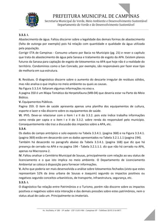 PREFEITURA MUNICIPAL DE CAMPINAS
Secretaria Municipal do Verde, Meio Ambiente e Desenvolvimento Sustentável
Departamento do Verde e do Desenvolvimento Sustentável
3.3.3. I.
Abastecimento de água. Faltou discorrer sobre a legalidade das demais formas de abastecimento
(falta de outorga por exemplo) pois há relação com quantidade e qualidade da água utilizada
pela população.
Corrigir ETA de Campinas - Consumo urbano por Bacia no Municipio (pg. 21) e rever o capítulo
que trata do abastecimento de água pela Sanasa e tratamento de esgoto da APA. Existem planos
futuros da Sanasa para captação de esgoto de loteamentos na APA que hoje não é a realidade do
território. Condomínios como o San Conrado, por exemplo, são responsáveis por fazer esse tipo
de melhoria em sua estrutura.
II. Resíduos. O diagnóstico discorre sobre o aumento do descarte irregular de resíduos sólidos,
mas não analisa o que implica no meio ambiente ou quais as causas.
Na Figura 3.3.3.4. faltaram algumas informações no eixo x.
A pagina 350 é um Mapa Temático da Herpetofauna (MB-04) que deveria estar na Parte do Meio
Biótico.
V. Equipamentos Públicos.
Pagina 359. O item de saúde apresenta apenas uma planilha dos equipamentos de cultura,
esporte e lazer e não discorre sobre os equipamentos de saúde.
VI. IPVS. Deve-se relacionar com o Item I e II do 3.3.2. pois este índice trabalha informações
como renda per capta e o item I e II do 3.3.2. sobre renda do responsável pelo município.
Consequentemente não traz a discussão dos impactos sobre a APA, etc.
3.3.4.
Os dados de campo antrópico e solo exposto na Tabela 3.3.4.1. (pagina 368) e na Figura 3.3.4.1.
(pagina 369) estão em desacordo com os dados apresentados na Tabela 3.2.1.1.1 (pagina 194).
Também há desacordo no paragrafo abaixo da Tabela 3.3.4.1. (pagina 168) que diz que há
presença de cerrado na APA e na pagina 194 - Tabela 3.2.1.1.1. diz que não há cerrado na APA,
apenas na Macrozona 2.
IV. Faltou analisar o Cemitério Municipal de Sousas, principalmente com relação ao seu status de
licenciamento e o que isto implica no meio ambiente. O Departamento de Licenciamento
Ambiental se coloca à disposição para fornecer informações.
V. Acho que poderia ser mais desenvolvida a análise sobre loteamentos fechados (visto que estes
representam 52% da área urbana de Sousas e Joaquim) segundo os impactos positivos ou
negativos segundo conceitos urbanísticos, de transporte, infraestrutura, segurança, etc.
3.3.5. I.
O diagnóstico faz relação entre Patrimônios e o Turismo, porém não discorre sobre os impactos
positivos e negativos sobre esta interação e das demais pressões sobre estes patrimônios, nem o
status atual de cada um. Principalmente os imateriais.
____________________________________________________________________
Av. Anchieta, nº 200 - 19º andar - CEP 13.015-904 - Campinas-SP – Telefone: (019) 2116-0877
 