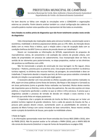 PREFEITURA MUNICIPAL DE CAMPINAS
Secretaria Municipal do Verde, Meio Ambiente e Desenvolvimento Sustentável
Departamento do Verde e do Desenvolvimento Sustentável
Foi bem descrito as falhas com relação às vinculações entre o CONGEAPA e organizações
externas ao conselho. Porém deveria analisar também se a atual configuração das cadeiras do
conselho poderia resolver estas questões e/ou representam de fato todos os envolvidos.
Itens listados na análise prévia do diagnostico que não foram totalmente sanados nesta versão
do diagnóstico
Falta interpretação das implicações dadas pela estrutura fundiária, caracterização social e
econômica, mobilidade e dinâmica populacional obtidas para as UTB. Além, da interação desses
dados com os meios físico e biótico, qual a relação sobre o tipo de ocupação dado com as
condições biofísicas da APA? Como os vetores de pressão devem ser trabalhados?
Devem ser incorporadas as informações da SEPLAN, especialmente de propostas de
macrodiretrizes viárias, de zoneamento e de avaliação dos vetores de pressão urbana, com
dados de propriedades em processo de cadastramento. Essa incorporação deve ser feita no
sentido de ter elementos para posteriormente, na etapa propositiva, analisar se tais diretrizes
são positivas ou conflitantes com a APA.
Não foi mencionado o projeto de construção da nova barragem no Rio Jaguari, divisa
Campinas – Pedreira, prevista para os próximos anos. Este projeto deverá interferir na dinâmica
turística regional, na dinâmica dos recursos hídricos, da paisagem, da conectividade e deve ser
trabalhada. É importante abordar o impacto que terá, de forma que possa subsidiar a tomada de
decisão em relação a sua aprovação ou não pelo órgão gestor.
É necessário abordar com mais precisão os efeitos causados pelos eventos realizados na
APA, sejam em áreas públicas (como festas de Santana, São Roque e São Joaquim e Carnaval) ou
em áreas particulares (como as grandes festas realizadas nas fazendas). Muitos destes eventos
são importantes para os Distritos, como as festas dos padroeiros. No caso dos eventos em áreas
públicas, é importante aprofundar a análise no que se refere à infra estrutura. É preciso que o
diagnóstico subsidie o processo de tomada de decisão em relação a esses eventos e nas
diretrizes que serão feitas em etapas posteriores.
É importante citar o projeto de extensão do trecho da Maria Fumaça por se tratar um
produto turístico regional de grande relevância. Com a saída do passeio da Arautos da Paz, a
procura pelo passeio deverá crescer, aumentando assim as possibilidades de conectar os
passeios da Maria Fumaça com outras iniciativas de base comunitária. Nesse mesmo sentido,
existe o projeto do bondinho de Sousas, para ajudar na mobilidade urbana.
II Rede de Esgoto
1. As informações apresentadas neste item foram extraídas dos Censos IBGE (2000 e 2010), além
do PMSB (2013). Não foi possível avaliar se foi utilizado o PMRH (2016), pois o MAPA MSE-04
não consta do documento (Substituir o mapa de Fontes de Herpetofauna na página 350).
____________________________________________________________________
Av. Anchieta, nº 200 - 19º andar - CEP 13.015-904 - Campinas-SP – Telefone: (019) 2116-0877
 