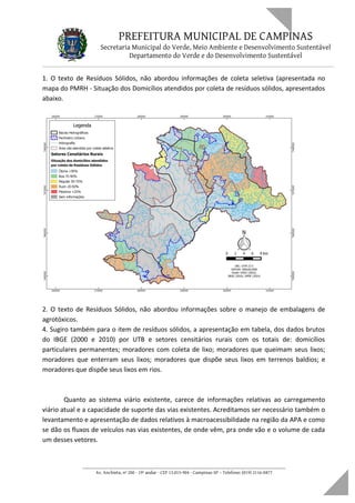 PREFEITURA MUNICIPAL DE CAMPINAS
Secretaria Municipal do Verde, Meio Ambiente e Desenvolvimento Sustentável
Departamento do Verde e do Desenvolvimento Sustentável
1. O texto de Resíduos Sólidos, não abordou informações de coleta seletiva (apresentada no
mapa do PMRH - Situação dos Domicílios atendidos por coleta de resíduos sólidos, apresentados
abaixo.
2. O texto de Resíduos Sólidos, não abordou informações sobre o manejo de embalagens de
agrotóxicos.
4. Sugiro também para o item de resíduos sólidos, a apresentação em tabela, dos dados brutos
do IBGE (2000 e 2010) por UTB e setores censitários rurais com os totais de: domicílios
particulares permanentes; moradores com coleta de lixo; moradores que queimam seus lixos;
moradores que enterram seus lixos; moradores que dispõe seus lixos em terrenos baldios; e
moradores que dispõe seus lixos em rios.
Quanto ao sistema viário existente, carece de informações relativas ao carregamento
viário atual e a capacidade de suporte das vias existentes. Acreditamos ser necessário também o
levantamento e apresentação de dados relativos à macroacessibilidade na região da APA e como
se dão os fluxos de veículos nas vias existentes, de onde vêm, pra onde vão e o volume de cada
um desses vetores.
____________________________________________________________________
Av. Anchieta, nº 200 - 19º andar - CEP 13.015-904 - Campinas-SP – Telefone: (019) 2116-0877
 