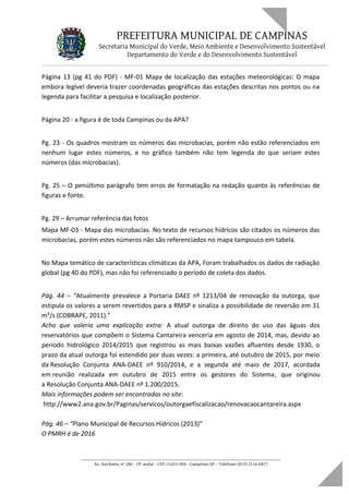 PREFEITURA MUNICIPAL DE CAMPINAS
Secretaria Municipal do Verde, Meio Ambiente e Desenvolvimento Sustentável
Departamento do Verde e do Desenvolvimento Sustentável
Página 13 (pg 41 do PDF) - MF-01 Mapa de localização das estações meteorológicas: O mapa
embora legível deveria trazer coordenadas geográficas das estações descritas nos pontos ou na
legenda para facilitar a pesquisa e localização posterior.
Página 20 - a figura é de toda Campinas ou da APA?
Pg. 23 - Os quadros mostram os números das microbacias, porém não estão referenciados em
nenhum lugar estes números, e no gráfico também não tem legenda do que seriam estes
números (das microbacias).
Pg. 25 – O penúltimo parágrafo tem erros de formatação na redação quanto às referências de
figuras e fonte.
Pg. 29 – Arrumar referência das fotos
Mapa MF-03 - Mapa das microbacias. No texto de recursos hídricos são citados os números das
microbacias, porém estes números não são referenciados no mapa tampouco em tabela.
No Mapa temático de características climáticas da APA, Foram trabalhados os dados de radiação
global (pg 40 do PDF), mas não foi referenciado o período de coleta dos dados.
Pág. 44 – “Atualmente prevalece a Portaria DAEE nº 1213/04 de renovação da outorga, que
estipula os valores a serem revertidos para a RMSP e sinaliza a possibilidade de reversão em 31
m³/s (COBRAPE, 2011).”
Acho que valeria uma explicação extra: A atual outorga de direito do uso das águas dos
reservatórios que compõem o Sistema Cantareira venceria em agosto de 2014, mas, devido ao
período hidrológico 2014/2015 que registrou as mais baixas vazões afluentes desde 1930, o
prazo da atual outorga foi estendido por duas vezes: a primeira, até outubro de 2015, por meio
da Resolução Conjunta ANA-DAEE nº 910/2014, e a segunda até maio de 2017, acordada
em reunião realizada em outubro de 2015 entre os gestores do Sistema, que originou
a Resolução Conjunta ANA-DAEE nº 1.200/2015.
Mais informações podem ser encontradas no site:
http://www2.ana.gov.br/Paginas/servicos/outorgaefiscalizacao/renovacaocantareira.aspx
Pág. 46 – “Plano Municipal de Recursos Hídricos (2013)”
O PMRH é de 2016
____________________________________________________________________
Av. Anchieta, nº 200 - 19º andar - CEP 13.015-904 - Campinas-SP – Telefone: (019) 2116-0877
 
