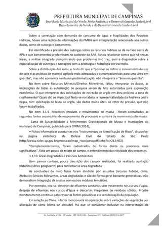 PREFEITURA MUNICIPAL DE CAMPINAS
Secretaria Municipal do Verde, Meio Ambiente e Desenvolvimento Sustentável
Departamento do Verde e do Desenvolvimento Sustentável
Sobre a correlação com demanda de consumo de água e fragilidades dos Recursos
Hídricos, houve uma réplica de informações do PMRH sem interpretação relacionada aos outros
dados, como de outorga e barramento.
Foi identificada a pressão das outorgas sobre os recursos hídricos se dá na face oeste da
APA e que barramentos predominam no sudoeste da APA. Faltou relacionar com o que há nessas
áreas, a análise integrada demonstrando que problemas isso traz, qual o diagnóstico sobre a
espacialização de outorgas e barragens com a pedologia e hidrologia por exemplo.
Sobre a distribuição dos solos, o texto diz que é “possível se definir o zoneamento do uso
do solo e as práticas de manejo agrícola mais adequadas e conservacionistas para uma área em
questão”, mas não apresenta nenhuma problematização, não interpreta a “área em questão”.
No item sobre Recursos Minerais/Direitos Minerários, faltou interpretar os dados, as
implicações de todas as autorização de pesquisa serem de fato autorizadas para exploração
econômica. O que interpretar das solicitações de extração de argila em área próxima a zona de
cisalhamento? Quais são os impactos? Nota-se na tabela, a representatividade da Pedreira pedra
negra, com solicitação de lavra de argila, são dados muito úteis de vetor de pressão, que não
foram trabalhados.
No item 3.1.9. Processos erosivos e movimentos de massa - foram consultadas as
seguintes fontes secundárias de mapeamento de processos erosivos e de movimentos de massa:
Carta de Suscetibilidade a Movimentos Gravitacionais de Massa e Inundações do
município de Campinas, publicada pela CPRM (2014);
• Fichas informativas constantes nos “Instrumentos de Identificação de Risco”, disponível
na página eletrônica da Defesa Civil do Estado de São Paulo
(http://www.sidec.sp.gov.br/producao/map_risco/pesqpdf3.php?id=212;902).
“Complementarmente, foram cadastrados de forma direta os processos mais
significativos”, falta um pouco de relato de campo, e entendimento da criticidade dos processos.
3.1.10. Áreas Degradadas e Passivos Ambientais
Item parece confuso, pouca descrição dos campos realizados, foi realizada avaliação
histórica (séries googlearth) para confirmar se área degradada
As conclusões do meio físico foram divididas por assuntos (recurso hídrico, clima,
Atributos Cênicos Relevantes, áreas degradadas e são de forma geral bastante generalistas, não
demonstram integração da análise com outros módulos temáticos.
Por exemplo, cita-se: despejos de efluentes sanitários sem tratamento nos cursos d‘água,
despejo de efluentes nos cursos d’água e descartes irregulares de resíduos sólidos. Propõe
monitoramento contínuo para cessar as fontes poluidoras e a sensibilização da população.
Em relação ao Clima: não foi mencionada interpretação sobre variações de vegetação por
alteração de clima (clima de altitude). Há que se considerar inclusive na interpretação da
____________________________________________________________________
Av. Anchieta, nº 200 - 19º andar - CEP 13.015-904 - Campinas-SP – Telefone: (019) 2116-0877
 