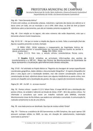 PREFEITURA MUNICIPAL DE CAMPINAS
Secretaria Municipal do Verde, Meio Ambiente e Desenvolvimento Sustentável
Departamento do Verde e do Desenvolvimento Sustentável
Pág. 48 – “Item Demanda hídrica”
O texto está confuso, as demandas urbanas, industriais e agrícolas das bacias ora referem-se à
bacia como um todo, ora ao município e ora à APA. Além disso, no final do item já fazem
inferências sobre os barramentos, que vão ser tratados somente na página 78.
Pág. 48 - Com relação ao rio Jaguari, não estes números não estão disponíveis, visto que a
demanda urbana é muito inexpressiva.
Pág. 52-53; 91 – Há que se revisar a citação das figuras no texto. Falta a numeração final das
figuras e quadros presentes no texto. Exemplo:
Pág. 57-65 - Foi solicitado no Projeto Básico os "Registros da checagem de campo especificando
coordenadas geográficas, dados obtidos e documentação fotográfica". O registro fotográfico foi
feito e uma figura com a localização também, mas não existem considerações acerca da
caracterização do local, referência desses locais com alguma interferência ou ponto crítico, nem
consta um shapefile com a localização dos pontos. Ou seja, o registro foi meramente ilustrativo.
Página 59 - MF - 4 e MF - 6 - só esses mesmo?
Pág. 74 - Pontos críticos – quadro 3.1.2-5: faltam fotos. O mapa MF-05 com a distribuição dos
pontos críticos, na verdade é referente ao Estudo de cheias. O MF – 06 é dos pontos críticos. Foi
informado à consultoria que existe um trabalho realizado pela SANASA, chamado
Monitoramento Linear do Rio Atibaia, que poderia ser solicitado e consultado. A comunicação foi
realizada verbalmente no dia de uma oficina.
Pág. 78 - esse dado precisa ser detalhado. Que tipo de resíduo sólido? Onde?
Pág. 79 – “Estima-se a existência de 635 barramentos na APA Campinas, dos quais apenas 159
possuem outorgas válidas no DAEE, ou seja, em situação de cadastramento, implantação
autorizada ou portaria.”
____________________________________________________________________
Av. Anchieta, nº 200 - 19º andar - CEP 13.015-904 - Campinas-SP – Telefone: (019) 2116-0877
 