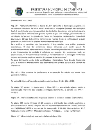 PREFEITURA MUNICIPAL DE CAMPINAS
Secretaria Municipal do Verde, Meio Ambiente e Desenvolvimento Sustentável
Departamento do Verde e do Desenvolvimento Sustentável
Quem estimou isso? Como?
Pág. 80 – “Complementarmente a Figura 3.1.2-14 apresenta a distribuição geográfica dos
barramentos e distinção das cores aponta as estruturas outorgadas (verde) e não outorgadas
(azul). É possível notar uma homogeneidade de distribuição de outorgas pelo território da APA,
contudo destaca-se estruturas com grandes espelhos d’água sem outorgas, principalmente nas
microbacias do Trecho 2 do Ribeirão das Cabras, no Córrego Faz. das Pedras/Sta. Terezinha/S.
Lourenço, no Córrego Cachoeirinha, no Córrego da Fazenda Recreio e no Rio Jaguari, as quais
poderiam ser priorizadas nas ações de monitoramento e fiscalização.
Para verificar as condições dos barramentos é imprescindível uma análise geotécnica
especializada. O risco de rompimento dessas estruturas pode existir quando há
superdimensionamento do reservatório ou quando a manutenção das estruturas do barramento
e dos instrumentos de medição é deficiente ou ausente. Um rompimento pode ser
desencadeado por chuvas intensas e neste caso, é necessária atenção às populações residentes à
jusante, bem como a adoção de medidas de conservação das estruturas.”
No plano de trabalho consta: Serão identificados e relacionados o Plano de Ação Emergencial
(PAE) e o Plano de Monitoramento dos reservatórios em questão, os quais não constam no
diagnóstico.
Pág. 80 – Existe proposta de tombamento e recuperação dos prédios das usinas como
patrimônio histórico.
Na página 82-83, os gráficos estão com as legendas invertidas. O 3.1.4-10 é o DAEE.
Na página 105 consta: (…) assim como o Mapa MF-13 , apresentado adiante, mostra a
espacialização referencial das unidades pedológicas identificadas. (o correto seria MF-14 –
corrigir ).
Página 106 - referência da foto. Não foi possível localizar os pontos de erosão e assoreamento.
Na página 109 consta: O Mapa MF-13 apresenta a distribuição das unidades geológicas e
estruturas tectônicas na APA Campinas baseado no mapeamento em escala 1:50.000 publicado
por EMBRAPA/IAC (2008) e com escala de apresentação 1:100.000. (dentro do Item 3.1.7.
Pedologia, deveria ser MF-14- Mapa de Pedologia ou Pedológico ... – corrigir e uniformizar)
Página 187 - Não está indicada a cachoeira da Fazenda Santa Lidia.
____________________________________________________________________
Av. Anchieta, nº 200 - 19º andar - CEP 13.015-904 - Campinas-SP – Telefone: (019) 2116-0877
 