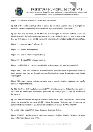 PREFEITURA MUNICIPAL DE CAMPINAS
Secretaria Municipal do Verde, Meio Ambiente e Desenvolvimento Sustentável
Departamento do Verde e do Desenvolvimento Sustentável
Página 179 - arrumar informação "as lavras de areia e areia".
Pg. 191 a 194. Texto descritivo sobre as classes de cobertura vegetal: faltou a descrição das
seguintes classes - Afloramento rochoso, corpo d’água, solo exposto, uso urbano,
Pg. 197. Fala que no mapa MB-02- Mapa de espacialização dos estudos bióticos na APA de
Campinas e MZ 2, foram levantados estudos de flora para 50 locais, sendo 41 inseridos na APA e
9 na MZ 2. De acordo com o MB-02, indicam 76 fragmentos, levantados nas 50 ref. Bibliográficas.
Página 213 - arrumar texto "Prefeitura de"
Página 224 - quadro de ave perdido
Página 228 - erro de referência (formatação)
Página 239 - O mapa MB-8 não está presente.
Página 253-260 - MB-10 - como foram definidas as áreas potenciais para recomposição?
Página 278 - Como será trabalhada a questão dessas pressões nesses fragmentos? Quais são
essas pressões para cada um desses fragmentos? Existe algum banco de dados com esse tipo de
informação?
Página 284 - sugere estudo mais aprofundado para as espécies exóticas invasoras, mas isso foi
solicitado no projeto básico.
Pg. 241. Cita Áreas de Proteção Permanente (APPs) definidas conforme Código Florestal, ao invés
de: Áreas de Preservação Permanente (necessita de correção pois é Área de Preservação
Permanente).
Pg. 257. Macrocorredores ecológicos: como foi analisado e como chegaram na conclusão de
classes de priorização no mapa MB-11 - Mapa das Áreas Prioritárias para incremento da
conectividade? (entendemos que o mapa é baseado em um estudo da FAPESP-BIOTA)
Na pg. 260 está o mapa MF-05-Mapa do estudo de cheias. Retirar.
Página 278 (pdf) 250 (documento) – corrigir o tamanho da Mata Ribeirão Cachoeira. De onde
saiu a informação de que teria 190ha?
____________________________________________________________________
Av. Anchieta, nº 200 - 19º andar - CEP 13.015-904 - Campinas-SP – Telefone: (019) 2116-0877
 
