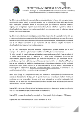 PREFEITURA MUNICIPAL DE CAMPINAS
Secretaria Municipal do Verde, Meio Ambiente e Desenvolvimento Sustentável
Departamento do Verde e do Desenvolvimento Sustentável
Pg. 283. recomendações sobre a vegetação rupestre dos lajedos rochosos: fala que apesar de ser
apontado por Santin (1999), há quase 2 décadas, não há informações atuais sobre a ocorrência
dessa vegetação. Entretanto dentre as 12 classificações que compõe o mapa de cobertura
vegetal, está a vegetação rupestre que representa 1,2% de cobertura vegetal na tabela de
classificação. Então fica uma informação questionável, uma vez que o mapa de cobertura vegetal
utilizou esse tipo de vegetação.
Pg. 284. recomendações sobre estágio sucessional dos fragmentos de vegetação nativa: fala que
o mapeamento de cobertura vegetal não incluiu a avaliação do estágio de sucessão. Entretanto
dentre as 12 classificações que compõe o mapa de cobertura vegetal, está a vegetação pioneira,
que é um estágio sucessional e que representa 2% de cobertura vegetal na tabela de
classificação. Então fica uma informação destoante.
Pg.336 – Há contradições na parte referente à agroecologia, quando afirmam que o único
exemplo é do Sr. Cabral e após mencionam o Sítio Terra Mão, também como único.
“O único exemplo de propriedade que utiliza alguns aspectos da agroecologia é a propriedade do
Sr. Cabral (Sítio Monte Belo) (...) Além do Sr. Cabral foram identificadas, conforme dito
anteriormente, pequenas propriedades que produzem orgânicos ou que pretendem iniciar a
produção de orgânicos. (...) Entre os produtores orgânicos identifica-se o Sítio Terra Mãe, local
que faz sua produção de orgânicos associada aos princípios da permacultura, o sítio localizado
em Joaquim Egídio, associa a produção, as oficinas e vivências no local, devido à possibilidade de
hospedagem no próprio local. Este sítio é identificado como o único local no território da APA
que já aplica os princípios e conceitos da agroecologia(...)”
Mapa MSE -03 pg. 343: Legenda confunde, pois entende-se pela legenda que domicílios com
acesso ao abastecimento de água, em %, quanto maior esta porcentagem melhor. Porém pela
escala de cores, a convenção é de que verde seria adequado e vermelho inadequado. Pela
legenda, 10% de domicílios com abastecimento de água ficou em verde, e 90% de domicílios com
abastecimento ficou em vermelho.
Página 347 - corrigir as informações da Sanasa de acordo com o documento Sanasa em números.
Não há e não deve existir ligação de efluentes na rede pluvial.
Página 346 - no segundo parágrafo, na verdade os efluentes são destinados para a ETE Sousas.
Página 349 - não é até dezembro de 2017, é dezembro de 2025.
____________________________________________________________________
Av. Anchieta, nº 200 - 19º andar - CEP 13.015-904 - Campinas-SP – Telefone: (019) 2116-0877
 