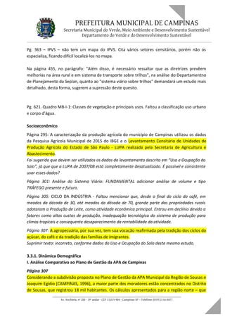 PREFEITURA MUNICIPAL DE CAMPINAS
Secretaria Municipal do Verde, Meio Ambiente e Desenvolvimento Sustentável
Departamento do Verde e do Desenvolvimento Sustentável
Pg. 363 – IPVS – não tem um mapa do IPVS. Cita vários setores censitários, porém não os
espacializa, ficando difícil localizá-los no mapa.
Na página 455, no parágrafo: "Além disso, é necessário ressaltar que as diretrizes prevêem
melhorias na área rural e em sistema de transporte sobre trilhos", na análise do Departamentno
de Planejamento da Seplan, quanto ao "sistema viário sobre trilhos" demandará um estudo mais
detalhado, desta forma, sugerem a supressão deste quesito.
Pg. 621. Quadro MB-I-1: Classes de vegetação e principais usos. Faltou a classificação uso urbano
e corpo d’água.
Socioeconômico
Página 295: A caracterização da produção agrícola do município de Campinas utilizou os dados
da Pesquisa Agrícola Municipal de 2015 do IBGE e o Levantamento Censitário de Unidades de
Produção Agrícola do Estado de São Paulo - LUPA realizada pela Secretaria de Agricultura e
Abastecimento.
Foi sugerido que devem ser utilizados os dados do levantamento descrito em “Uso e Ocupação do
Solo”, já que que a LUPA de 2007/08 está completamente desatualizado. É possível e consistente
usar esses dados?
Página 301: Análise do Sistema Viário: FUNDAMENTAL adicionar análise de volume e tipo
TRÁFEGO presente e futuro.
Página 305: CICLO DA INDÚSTRIA - Faltou mencionar que, desde o final do ciclo do café, em
meados da década de 30, até meados da década de 70, grande parte das propriedades rurais
adotaram a Produção de Leite, como atividade econômica principal. Entrou em declínio devido a
fatores como altos custos de produção, inadequação tecnológica do sistema de produção para
climas tropicais e consequente desaparecimento da rentabilidade da atividade.
Página 307: A agropecuária, por sua vez, tem sua vocação reafirmada pela tradição dos ciclos do
açúcar, do café e da tradição das famílias de imigrantes.
Suprimir texto: incorreto, conforme dados do Uso e Ocupação do Solo deste mesmo estudo.
3.3.1. Dinâmica Demográfica
I. Análise Comparativa ao Plano de Gestão da APA de Campinas
Página 307
Considerando a subdivisão proposta no Plano de Gestão da APA Municipal da Região de Sousas e
Joaquim Egídio (CAMPINAS, 1996), a maior parte dos moradores estão concentrados no Distrito
de Sousas, que registrou 18 mil habitantes. Os cálculos apresentados para a região norte – que
____________________________________________________________________
Av. Anchieta, nº 200 - 19º andar - CEP 13.015-904 - Campinas-SP – Telefone: (019) 2116-0877
 