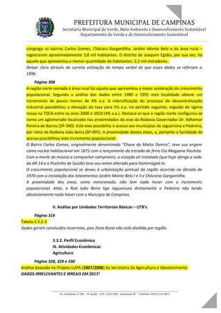 PREFEITURA MUNICIPAL DE CAMPINAS
Secretaria Municipal do Verde, Meio Ambiente e Desenvolvimento Sustentável
Departamento do Verde e do Desenvolvimento Sustentável
congrega os bairros Carlos Gomes, Chácara Gargantilha, Jardim Monte Belo e da área rural –
registraram aproximadamente 3,8 mil habitantes. O distrito de Joaquim Egídio, por sua vez, foi
aquele que apresentou a menor quantidade de habitantes: 2,2 mil moradores.
Deixar claro através da correta utilização do tempo verbal de que esses dados se referiam a
1996.
Página 308
A região norte somada à área rural foi aquela que apresentou a maior aceleração do crescimento
populacional. Segundo a análise dos dados entre 1980 e 1991 esta localidade obteve um
incremento de pouco menos de 4% a.a. A intensificação do processo de descentralização
industrial possibilitou a elevação da taxa para 5% a.a. no período seguinte, seguido de ligeiro
recuo na TGCA entre os anos 2000 e 2010 (4% a.a.). Destaca-se que a região norte configurou-se
como um aglomerado localizado nas proximidades do eixo da Rodovia Governador Dr. Adhemar
Pereira de Barros (SP-340). Este eixo possibilita o acesso aos municípios de Jaguariúna e Pedreira,
por meio da Rodovia João Beira (SP-095). A proximidade destes eixos, e, portanto a facilidade de
acesso possibilitou este incremento populacional.
O Bairro Carlos Gomes, originalmente denominado “Chave do Matto Dentro”, teve sua origem
como núcleo habitacional em 1875 com o lançamento da estrada de ferro Cia Mogyana Paulista.
Com a morte do músico e compositor campineiro, a estação ali instalada (que hoje abriga a sede
da AR-14 e o Postinho de Saúde) teve seu nome alterado para homenageá-lo.
O crescimento populacional se deveu à urbanização pontual da região ocorrida na década de
1970 com a instalação dos loteamentos Jardim Monte Belo I e II e Chácaras Gargantilha.
A proximidade dos eixos, como mencionado, não tem nada haver com o incremento
populacional. Aliás, a Rod João Beira liga Jaguariuna diretamente a Pedreira não tendo
absolutamente nada haver com o Muncípio de Campinas.
II. Análise por Unidades Territoriais Básicas – UTB’s
Página 314
Tabela 3.3.1-3
Dados geram conclusões incorretas, pois Zona Rural não está dividida por região.
3.3.2. Perfil Econômico
III. Atividades Econômicas
Agricultura
Página 328, 329 e 330
Análise baseada no Projeto LUPA (2007/2008) da Secretaria da Agricultura e Abastecimento
DADOS IRRELEVANTES E IRREAIS EM 2017!
____________________________________________________________________
Av. Anchieta, nº 200 - 19º andar - CEP 13.015-904 - Campinas-SP – Telefone: (019) 2116-0877
 
