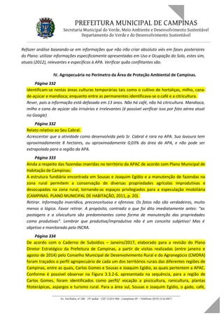 PREFEITURA MUNICIPAL DE CAMPINAS
Secretaria Municipal do Verde, Meio Ambiente e Desenvolvimento Sustentável
Departamento do Verde e do Desenvolvimento Sustentável
Refazer análise baseando-se em informações que não irão criar absoluto viés em fases posteriores
do Plano: utilizar informações especificamente apresentadas em Uso e Ocupação do Solo, estes sim,
atuais (2012), relevantes e específicos à APA. Verificar quão conflitantes são.
IV. Agropecuária no Perímetro da Área de Proteção Ambiental de Campinas.
Página 332
Identificam-se nestas áreas culturas temporárias tais como o cultivo de hortaliças, milho, cana-
de-açúcar e mandioca; enquanto entre as permanentes identificava-se o café e a citricultura.
Rever, pois a informação está defasada em 13 anos. Não há café, não há citricultura. Mandioca,
milho e cana de açúcar são irrisórios e irrelevantes (é possível verificar isso por foto aérea atual
no Google)
Página 332
Relato relativo ao Seu Cabral.
Acrescentar que a atividade como desenvolvida pelo Sr. Cabral é rara na APA. Sua lavoura tem
aproximadamente 8 hectares, ou aproximadamente 0,03% da área da APA, e não pode ser
extrapolada para a região da APA.
Página 333
Ainda a respeito das fazendas inseridas no território da APAC de acordo com Plano Municipal de
Habitação de Campinas:
A estrutura fundiária encontrada em Sousas e Joaquim Egídio e a manutenção de fazendas na
zona rural permitem a conservação de diversas propriedades agrícolas improdutivas e
desocupadas na zona rural, tornando-as espaços privilegiados para a especulação imobiliária
(CAMPINAS. PLANO MUNICIPAL DE HABITAÇÃO, 2011, p. 20).
Retirar. Informação inverídica, preconceituosa e ofensiva. Os fatos não são verdadeiros, muito
menos a lógica. Favor retirar. A propósito, contradiz o que foi dito imediatamente antes: “as
pastagens e a silvicultura são predominantes como forma de manutenção das propriedades
como produtivas”. Lembrar que produtiva/improdutiva não é um conceito subjetivo! Mas é
objetivo e monitorado pelo INCRA.
Página 334
De acordo com o Caderno de Subsídios – Janeiro/2017, elaborado para a revisão do Plano
Diretor Estratégico da Prefeitura de Campinas, a partir de visitas realizadas (entre janeiro e
agosto de 2014) pelo Conselho Municipal de Desenvolvimento Rural e do Agronegócio (CMDRA)
foram traçados o perfil agropecuário de cada um dos territórios rurais das diferentes regiões de
Campinas, entre as quais, Carlos Gomes e Sousas e Joaquim Egídio, as quais pertentem a APAC.
Conforme é possível observar na Figura 3.3.2-6, apresentada na sequência, para a região de
Carlos Gomes, foram identificados como perfil/ vocação a piscicultura, ranicultura, plantas
fitoterápicas, aspargos e turismo rural. Para a área sul, Sousas e Joaquim Egídio, o gado, café,
____________________________________________________________________
Av. Anchieta, nº 200 - 19º andar - CEP 13.015-904 - Campinas-SP – Telefone: (019) 2116-0877
 