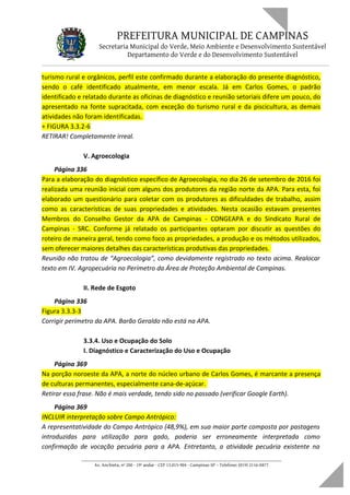 PREFEITURA MUNICIPAL DE CAMPINAS
Secretaria Municipal do Verde, Meio Ambiente e Desenvolvimento Sustentável
Departamento do Verde e do Desenvolvimento Sustentável
turismo rural e orgânicos, perfil este confirmado durante a elaboração do presente diagnóstico,
sendo o café identificado atualmente, em menor escala. Já em Carlos Gomes, o padrão
identificado e relatado durante as oficinas de diagnóstico e reunião setoriais difere um pouco, do
apresentado na fonte supracitada, com exceção do turismo rural e da piscicultura, as demais
atividades não foram identificadas.
+ FIGURA 3.3.2-6
RETIRAR! Completamente irreal.
V. Agroecologia
Página 336
Para a elaboração do diagnóstico específico de Agroecologia, no dia 26 de setembro de 2016 foi
realizada uma reunião inicial com alguns dos produtores da região norte da APA. Para esta, foi
elaborado um questionário para coletar com os produtores as dificuldades de trabalho, assim
como as características de suas propriedades e atividades. Nesta ocasião estavam presentes
Membros do Conselho Gestor da APA de Campinas - CONGEAPA e do Sindicato Rural de
Campinas - SRC. Conforme já relatado os participantes optaram por discutir as questões do
roteiro de maneira geral, tendo como foco as propriedades, a produção e os métodos utilizados,
sem oferecer maiores detalhes das características produtivas das propriedades.
Reunião não tratou de “Agroecologia”, como devidamente registrado no texto acima. Realocar
texto em IV. Agropecuária no Perímetro da Área de Proteção Ambiental de Campinas.
II. Rede de Esgoto
Página 336
Figura 3.3.3-3
Corrigir perímetro da APA. Barão Geraldo não está na APA.
3.3.4. Uso e Ocupação do Solo
I. Diagnóstico e Caracterização do Uso e Ocupação
Página 369
Na porção noroeste da APA, a norte do núcleo urbano de Carlos Gomes, é marcante a presença
de culturas permanentes, especialmente cana-de-açúcar.
Retirar essa frase. Não é mais verdade, tendo sido no passado (verificar Google Earth).
Página 369
INCLUIR interpretação sobre Campo Antrópico:
A representatividade do Campo Antrópico (48,9%), em sua maior parte composta por pastagens
introduzidas para utilização para gado, poderia ser erroneamente interpretada como
confirmação de vocação pecuária para a APA. Entretanto, a atividade pecuária existente na
____________________________________________________________________
Av. Anchieta, nº 200 - 19º andar - CEP 13.015-904 - Campinas-SP – Telefone: (019) 2116-0877
 