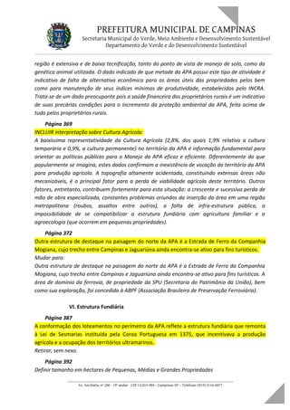 PREFEITURA MUNICIPAL DE CAMPINAS
Secretaria Municipal do Verde, Meio Ambiente e Desenvolvimento Sustentável
Departamento do Verde e do Desenvolvimento Sustentável
região é extensiva e de baixa tecnificação, tanto do ponto de vista de manejo de solo, como da
genética animal utilizada. O dado indicado de que metade da APA possui este tipo de atividade é
indicativo de falta de alternativa econômica para as áreas úteis das propriedades pelos bem
como para manutenção de seus índices mínimos de produtividade, estabelecidos pelo INCRA.
Trata-se de um dado preocupante pois a saúde financeira dos proprietários rurais é um indicativo
de suas precárias condições para o incremento da proteção ambiental da APA, feita acima de
tudo pelos proprietários rurais.
Página 369
INCLUIR interpretação sobre Cultura Agrícola:
A baixíssima representatividade da Cultura Agrícola (2,8%, dos quais 1,9% relativo a cultura
temporária e 0,9%, a cultura permanente) no território da APA é informação fundamental para
orientar as políticas públicas para o Manejo da APA eficaz e eficiente. Diferentemente do que
popularmente se imagina, estes dados confirmam a inexistência de vocação do território da APA
para produção agrícola. A topografia altamente acidentada, constituindo extensas áreas não
mecanizáveis, é o principal fator para a perda de viabilidade agrícola deste território. Outros
fatores, entretanto, contribuem fortemente para esta situação: a crescente e sucessiva perda de
mão de obra especializada, constantes problemas oriundos da inserção da área em uma região
metropolitana (roubos, assaltos entre outros), a falta de infra-estrutura pública, a
impossibilidade de se compatibilizar a estrutura fundiária com agricultura familiar e a
agroecologia (que ocorrem em pequenas propriedades).
Página 372
Outra estrutura de destaque na paisagem do norte da APA é a Estrada de Ferro da Companhia
Mogiana, cujo trecho entre Campinas e Jaguariúna ainda encontra-se ativo para fins turísticos.
Mudar para:
Outra estrutura de destaque na paisagem do norte da APA é a Estrada de Ferro da Companhia
Mogiana, cujo trecho entre Campinas e Jaguariúna ainda encontra-se ativo para fins turísticos. A
área de domínio da ferrovia, de propriedade da SPU (Secretaria do Patrimônio da União), bem
como sua exploração, foi concedida à ABPF (Associação Brasileira de Preservação Ferroviária).
VI. Estrutura Fundiária
Página 387
A conformação dos loteamentos no perímetro da APA reflete a estrutura fundiária que remonta
à Lei de Sesmarias instituída pela Coroa Portuguesa em 1375, que incentivava a produção
agrícola e a ocupação dos territórios ultramarinos.
Retirar, sem nexo.
Página 392
Definir tamanho em hectares de Pequenas, Médias e Grandes Propriedades
____________________________________________________________________
Av. Anchieta, nº 200 - 19º andar - CEP 13.015-904 - Campinas-SP – Telefone: (019) 2116-0877
 