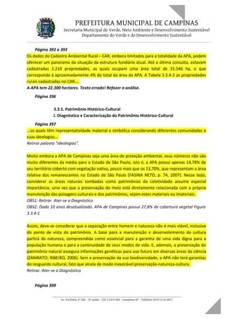 PREFEITURA MUNICIPAL DE CAMPINAS
Secretaria Municipal do Verde, Meio Ambiente e Desenvolvimento Sustentável
Departamento do Verde e do Desenvolvimento Sustentável
Página 392 a 393
Os dados do Cadastro Ambiental Rural – CAR, embora limitados para a totalidade da APA, podem
oferecer um panorama da situação da estrutura fundiária atual. Até a última consulta, estavam
cadastradas 1.210 propriedades, as quais ocupam uma área total de 31.546 ha, o que
corresponde à aproximadamente 4% do total da área da APA. A Tabela 3.3.4-2 as propriedades
rurais cadastradas no CAR....
A APA tem 22.300 hectares. Texto errado! Refazer a análise.
Página 396
3.3.5. Patrimônio Histórico-Cultural
I. Diagnóstico e Caracterização do Patrimônio Histórico-Cultural
Página 397
...os quais têm representatividade material e simbólica considerando diferentes comunidades e
suas ideologias...
Retirar palavra “ideologias”.
Muito embora a APA de Campinas seja uma área de proteção ambiental, seus números não são
muito diferentes da média para o Estado de São Paulo, isto é, a APA possui apenas 14,78% de
seu território coberto com vegetação nativa, pouco mais que os 13,70%, que representam a área
relativa dos remanescentes no Estado de São Paulo (FASINA NETO, p. 74, 2007). Nesse bojo,
considerar as áreas naturais tombadas como patrimônios da coletividade assume especial
importância, uma vez que a preservação do meio está diretamente relacionada com a própria
manutenção das paisagens culturais e dos patrimônios, sejam estes materiais ou imateriais.
OBS1: Retirar. Ater-se a Diagnóstico
OBS2: Dado 10 anos desatualizado. APA de Campinas possui 27,8% de cobertura vegetal Figura
3.3.4-1
Assim, deve-se considerar que a separação entre homem e natureza não é mais viável, inclusive
do ponto de vista do patrimônio. A base para a manutenção e desenvolvimento da cultura
partirá da natureza, compreendida como essencial para a garantia de uma vida digna para a
população humana e para a continuidade de seus modos de vida. E, ademais, a preservação do
patrimônio natural assegura informações genéticas para uso futuro em diversas áreas da ciência
(ZANIRATO; RIBEIRO, 2006). Sem a preservação da sua biodiversidade, a APA não terá garantias
do resguardo cultural, fato que atrela de modo inexorável preservação-natureza-cultura.
Retirar. Ater-se a Diagnóstico
Página 399
____________________________________________________________________
Av. Anchieta, nº 200 - 19º andar - CEP 13.015-904 - Campinas-SP – Telefone: (019) 2116-0877
 