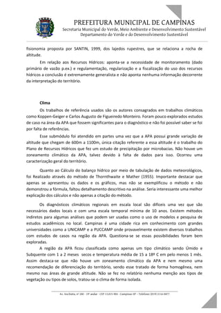 PREFEITURA MUNICIPAL DE CAMPINAS
Secretaria Municipal do Verde, Meio Ambiente e Desenvolvimento Sustentável
Departamento do Verde e do Desenvolvimento Sustentável
fisionomia proposta por SANTIN, 1999, dos lajedos rupestres, que se relaciona a rocha de
altitude.
Em relação aos Recursos Hídricos: aponta-se a necessidade de monitoramento (dado
primário de vazão p.ex.) e regulamentação, regularização e a fiscalização do uso dos recursos
hídricos a conclusão é extremamente generalista e não aponta nenhuma informação decorrente
da interpretação do território.
Clima
Os trabalhos de referência usados são os autores consagrados em trabalhos climáticos
como Koppen-Geiger e Carlos Augusto de Figueiredo Monteiro. Foram pouco explorados estudos
de caso na área da APA que fossem significantes para o diagnóstico e não foi possível saber se foi
por falta de referências.
Esse submódulo foi atendido em partes uma vez que a APA possui grande variação de
altitude que chegam de 600m a 1100m, única citação referente a essa altitude é o trabalho do
Plano de Recursos Hídricos que fez um estudo de precipitação por microbacias. Não houve um
zoneamento climático da APA, talvez devido à falta de dados para isso. Ocorreu uma
caracterização geral do território.
Quanto ao Cálculo do balanço hídrico por meio de tabulação de dados meteorológicos,
foi Realizado através do método de Thornthwaite e Mather (1955). Importante destacar que
apenas se apresentou os dados e os gráficos, mas não se exemplificou o método e não
demonstrou a fórmula, faltou detalhamento descritivo na análise. Seria interessante uma melhor
explicação dos cálculos e não apenas a citação do método.
Os diagnósticos climáticos regionais em escala local são difíceis uma vez que são
necessários dados locais e com uma escala temporal mínima de 10 anos. Existem métodos
indiretos para algumas análises que podem ser usadas como o uso de modelos e pesquisa de
estudos acadêmicos no local. Campinas é uma cidade rica em conhecimento com grandes
universidades como a UNICAMP e a PUCCAMP onde provavelmente existem diversos trabalhos
com estudos de casos na região da APA. Questiona-se se essas possibilidades foram bem
exploradas.
A região da APA ficou classificada como apenas um tipo climático sendo Úmido e
Subquente com 1 a 2 meses secos e temperatura média de 15 a 18º C em pelo menos 1 mês.
Assim destaca-se que não houve um zoneamento climático da APA e nem mesmo uma
recomendação de diferenciação do território, sendo esse tratado de forma homogênea, nem
mesmo nas áreas de grande altitude. Não se fez no relatório nenhuma menção aos tipos de
vegetação ou tipos de solos, tratou-se o clima de forma isolada.
____________________________________________________________________
Av. Anchieta, nº 200 - 19º andar - CEP 13.015-904 - Campinas-SP – Telefone: (019) 2116-0877
 