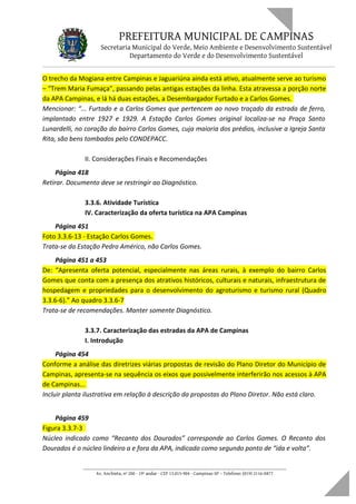 PREFEITURA MUNICIPAL DE CAMPINAS
Secretaria Municipal do Verde, Meio Ambiente e Desenvolvimento Sustentável
Departamento do Verde e do Desenvolvimento Sustentável
O trecho da Mogiana entre Campinas e Jaguariúna ainda está ativo, atualmente serve ao turismo
– “Trem Maria Fumaça”, passando pelas antigas estações da linha. Esta atravessa a porção norte
da APA Campinas, e lá há duas estações, a Desembargador Furtado e a Carlos Gomes.
Mencionar: “... Furtado e a Carlos Gomes que pertencem ao novo traçado da estrada de ferro,
implantado entre 1927 e 1929. A Estação Carlos Gomes original localiza-se na Praça Santo
Lunardelli, no coração do bairro Carlos Gomes, cuja maioria dos prédios, inclusive a Igreja Santa
Rita, são bens tombados pelo CONDEPACC.
II. Considerações Finais e Recomendações
Página 418
Retirar. Documento deve se restringir ao Diagnóstico.
3.3.6. Atividade Turística
IV. Caracterização da oferta turística na APA Campinas
Página 451
Foto 3.3.6-13 - Estação Carlos Gomes.
Trata-se da Estação Pedro Américo, não Carlos Gomes.
Página 451 a 453
De: “Apresenta oferta potencial, especialmente nas áreas rurais, à exemplo do bairro Carlos
Gomes que conta com a presença dos atrativos históricos, culturais e naturais, infraestrutura de
hospedagem e propriedades para o desenvolvimento do agroturismo e turismo rural (Quadro
3.3.6-6).” Ao quadro 3.3.6-7
Trata-se de recomendações. Manter somente Diagnóstico.
3.3.7. Caracterização das estradas da APA de Campinas
I. Introdução
Página 454
Conforme a análise das diretrizes viárias propostas de revisão do Plano Diretor do Município de
Campinas, apresenta-se na sequência os eixos que possivelmente interferirão nos acessos à APA
de Campinas...
Incluir planta ilustrativa em relação à descrição da propostas do Plano Diretor. Não está claro.
Página 459
Figura 3.3.7-3
Núcleo indicado como “Recanto dos Dourados” corresponde ao Carlos Gomes. O Recanto dos
Dourados é o núcleo lindeiro a e fora da APA, indicado como segundo ponto de “ida e volta”.
____________________________________________________________________
Av. Anchieta, nº 200 - 19º andar - CEP 13.015-904 - Campinas-SP – Telefone: (019) 2116-0877
 