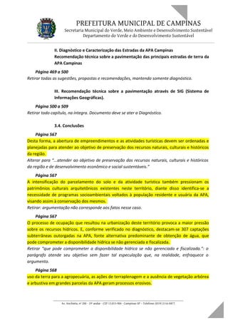 PREFEITURA MUNICIPAL DE CAMPINAS
Secretaria Municipal do Verde, Meio Ambiente e Desenvolvimento Sustentável
Departamento do Verde e do Desenvolvimento Sustentável
II. Diagnóstico e Caracterização das Estradas da APA Campinas
Recomendação técnica sobre a pavimentação das principais estradas de terra da
APA Campinas
Página 469 a 500
Retirar todas as sugestões, propostas e recomendações, mantendo somente diagnóstico.
III. Recomendação técnica sobre a pavimentação através de SIG (Sistema de
Informações Geográficas).
Página 500 a 509
Retirar todo capítulo, na íntegra. Documento deve se ater a Diagnóstico.
3.4. Conclusões
Página 567
Desta forma, a abertura de empreendimentos e as atividades turísticas devem ser ordenadas e
planejadas para atender ao objetivo de preservação dos recursos naturais, culturais e históricos
da região.
Alterar para “...atender ao objetivo de preservação dos recursos naturais, culturais e históricos
da região e de desenvolvimento econômico e social sustentáveis.”
Página 567
A intensificação do parcelamento do solo e da atividade turística também pressionam os
patrimônios culturais arquitetônicos existentes neste território, diante disso identifica-se a
necessidade de programas socioambientais voltados à população residente e usuária da APA,
visando assim à conservação dos mesmos.
Retirar: argumentação não corresponde aos fatos nesse caso.
Página 567
O processo de ocupação que resultou na urbanização deste território provoca a maior pressão
sobre os recursos hídricos. E, conforme verificado no diagnóstico, destacam-se 307 captações
subterrâneas outorgadas na APA, fonte alternativa predominante de obtenção de água, que
pode comprometer a disponibilidade hídrica se não gerenciada e fiscalizada.
Retirar “que pode comprometer a disponibilidade hídrica se não gerenciada e fiscalizada.”: o
parágrafo atende seu objetivo sem fazer tal especulação que, na realidade, enfraquece o
argumento.
Página 568
uso da terra para a agropecuária, as ações de terraplenagem e a ausência de vegetação arbórea
e arbustiva em grandes parcelas da APA geram processos erosivos.
____________________________________________________________________
Av. Anchieta, nº 200 - 19º andar - CEP 13.015-904 - Campinas-SP – Telefone: (019) 2116-0877
 