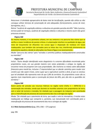 PREFEITURA MUNICIPAL DE CAMPINAS
Secretaria Municipal do Verde, Meio Ambiente e Desenvolvimento Sustentável
Departamento do Verde e do Desenvolvimento Sustentável
Reescrever: A atividade agropecuária de baixo nível de tecnificação, quando não utiliza ou não
consegue utilizar técnicas de conservação de solo adequadas (terraceamento, curvas de nível,
barraginhas, etc.)...
Retirar “ausência de vegetação arbórea e arbustiva em grandes parcelas da APA.” Não é preciso,
terreno pode ter terraços, ausência de vegetação arbórea e arbustiva e mesmo assim não gerar
processos erosivos.
Página 568
Da mesma maneira, é no perímetro urbano, em seu entorno e no percurso dos viários que se
verifica a maior incidência de pontos críticos. A urbanização interfere na qualidade da água, por
meio de lançamento de efluentes nos cursos água e disposição de resíduos em locais
inadequados, que também são carreados para os leitos dos rios, interferindo diretamente no
ecossistema aquático, devido às alterações nos fluxos d’água e ao assoreamento.
Mudar “percurso dos viários” para “estradas e caminhos públicos inadequadamente construídos
ou mantidos”
Página 568
Incluir: “Outro desafio identificado neste diagnóstico é a enorme dificuldade encontrada pelos
proprietários rurais, em sua grande maioria com raízes profundas e antigas na região, de
encontrar meios de prosperar com suas propriedades. São inúmeros os relatos sobre dificuldade
financeira para mantê-las, inclusive. É imprescindível que se aborde caminhos para mudar este
cenário que não sejam irreais, como supor que a agricultura sozinha o fará, já que se concluiu
que tal atividade não representa mais do que 2,8% do território. Os proprietários rurais são os
agentes mais importantes para a construção do futuro da APA, pois são eles os guardiões do
território.”
Página 568
Outro ponto de pressão aos recursos hídricos na região norte (Folha 1 – MPM-01) é a
conservação das estradas, sendo que durante as reuniões setoriais com proprietários de terra,
com o setor de turismo e moradia, foi relatado que a passagem da máquina tem contribuído
para a intensificação do processo de assoreamento dos rios e córregos da região.
Mudar “foi relatado que o pavimento de terra, que expõe o solo às intempéries, é muitas vezes
inadequado ao tráfego que comporta e, portanto, sua manutenção tem contribuído para a
intensificação do processo de assoreamento dos rios e córregos da região.
3.3. Meio Socioeconômico (pag. 295 a 566 = 271 paginas)
pag. 296
____________________________________________________________________
Av. Anchieta, nº 200 - 19º andar - CEP 13.015-904 - Campinas-SP – Telefone: (019) 2116-0877
 