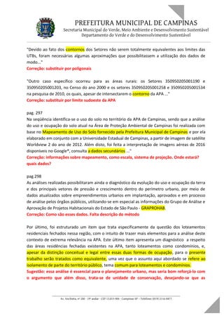 PREFEITURA MUNICIPAL DE CAMPINAS
Secretaria Municipal do Verde, Meio Ambiente e Desenvolvimento Sustentável
Departamento do Verde e do Desenvolvimento Sustentável
"Devido ao fato dos contornos dos Setores não serem totalmente equivalentes aos limites das
UTBs, foram necessárias algumas aproximações que possibilitassem a utilização dos dados de
modo..."
Correção: substituir por poligonais
"Outro caso específico ocorreu para as áreas rurais: os Setores 350950205001190 e
350950205001203, no Censo do ano 2000 e os setores 350950205001258 e 350950205001534
na pesquisa de 2010, os quais, apesar de intersectarem o contorno da APA ..."
Correção: substituir por limite sudoeste da APA
pag. 297
Na seqüência identifica-se o uso do solo no território da APA de Campinas, sendo que a análise
do uso e ocupação do solo atual na Área de Proteção Ambiental de Campinas foi realizada com
base no Mapeamento de Uso do Solo fornecido pela Prefeitura Municipal de Campinas e por ela
elaborado em conjunto com a Universidade Estadual de Campinas, a partir de imagem de satélite
Worldview 2 do ano de 2012. Além disto, foi feita a interpretação de imagens aéreas de 2016
disponíveis no Google®, consulta a dados secundários ..."
Correção: informações sobre mapeamento, como escala, sistema de projeção. Onde estará?
quais dados?
pag.298
As análises realizadas possibilitaram ainda o diagnóstico da evolução do uso e ocupação da terra
e dos principais vetores de pressão e crescimento dentro do perímetro urbano, por meio de
dados atualizados sobre empreendimentos urbanos em implantação, aprovados e em processo
de análise pelos órgãos públicos, utilizando-se em especial as informações do Grupo de Análise e
Aprovação de Projetos Habitacionais do Estado de São Paulo - GRAPROHAB.
Correção: Como são esses dados. Falta descrição do método
Por último, foi estruturado um item que trata especificamente da questão dos loteamentos
residenciais fechados nessa região, com o intuito de trazer mais elementos para a análise deste
contexto de extrema relevância na APA. Este último item apresenta um diagnóstico a respeito
das áreas residências fechadas existentes na APA, tanto loteamentos como condomínios, e,
apesar da distinção conceitual e legal entre essas duas formas de ocupação, para o presente
trabalho serão tratados como equivalente, uma vez que o assunto aqui abordado se refere ao
isolamento de parte do território público, tema comum para loteamentos e condomínios.
Sugestão: essa análise é essencial para o planejamento urbano, mas seria bom reforçá-lo com
o argumento que além disso, trata-se de unidade de conservação, desejando-se que as
____________________________________________________________________
Av. Anchieta, nº 200 - 19º andar - CEP 13.015-904 - Campinas-SP – Telefone: (019) 2116-0877
 
