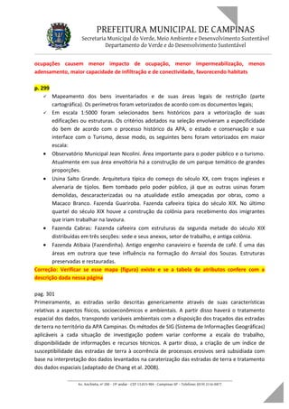 PREFEITURA MUNICIPAL DE CAMPINAS
Secretaria Municipal do Verde, Meio Ambiente e Desenvolvimento Sustentável
Departamento do Verde e do Desenvolvimento Sustentável
ocupações causem menor impacto de ocupação, menor impermeabilização, menos
adensamento, maior capacidade de infiltração e de conectividade, favorecendo habitats
p. 299
 Mapeamento dos bens inventariados e de suas áreas legais de restrição (parte
cartográfica). Os perímetros foram vetorizados de acordo com os documentos legais;
 Em escala 1:5000 foram selecionados bens históricos para a vetorização de suas
edificações ou estruturas. Os critérios adotados na seleção envolveram a especificidade
do bem de acordo com o processo histórico da APA, o estado e conservação e sua
interface com o Turismo, desse modo, os seguintes bens foram vetorizados em maior
escala:
• Observatório Municipal Jean Nicolini. Área importante para o poder público e o turismo.
Atualmente em sua área envoltória há a construção de um parque temático de grandes
proporções.
• Usina Salto Grande. Arquitetura típica do começo do século XX, com traços ingleses e
alvenaria de tijolos. Bem tombado pelo poder público, já que as outras usinas foram
demolidas, descaracterizadas ou na atualidade estão ameaçadas por obras, como a
Macaco Branco. Fazenda Guariroba. Fazenda cafeeira típica do século XIX. No último
quartel do século XIX houve a construção da colônia para recebimento dos imigrantes
que iriam trabalhar na lavoura.
• Fazenda Cabras: Fazenda cafeeira com estruturas da segunda metade do século XIX
distribuídas em três secções: sede e seus anexos, setor de trabalho, e antiga colônia.
• Fazenda Atibaia (Fazendinha). Antigo engenho canavieiro e fazenda de café. É uma das
áreas em outrora que teve influência na formação do Arraial dos Souzas. Estruturas
preservadas e restauradas.
Correção: Verificar se esse mapa (figura) existe e se a tabela de atributos confere com a
descrição dada nessa página
pag. 301
Primeiramente, as estradas serão descritas genericamente através de suas características
relativas a aspectos físicos, socioeconômicos e ambientais. A partir disso haverá o tratamento
espacial dos dados, transpondo variáveis ambientais com a disposição dos traçados das estradas
de terra no território da APA Campinas. Os métodos de SIG (Sistema de Informações Geográficas)
aplicáveis a cada situação de investigação podem variar conforme a escala do trabalho,
disponibilidade de informações e recursos técnicos. A partir disso, a criação de um índice de
susceptibilidade das estradas de terra à ocorrência de processos erosivos será subsidiada com
base na interpretação dos dados levantados na caraterização das estradas de terra e tratamento
dos dados espaciais (adaptado de Chang et al. 2008).
____________________________________________________________________
Av. Anchieta, nº 200 - 19º andar - CEP 13.015-904 - Campinas-SP – Telefone: (019) 2116-0877
 